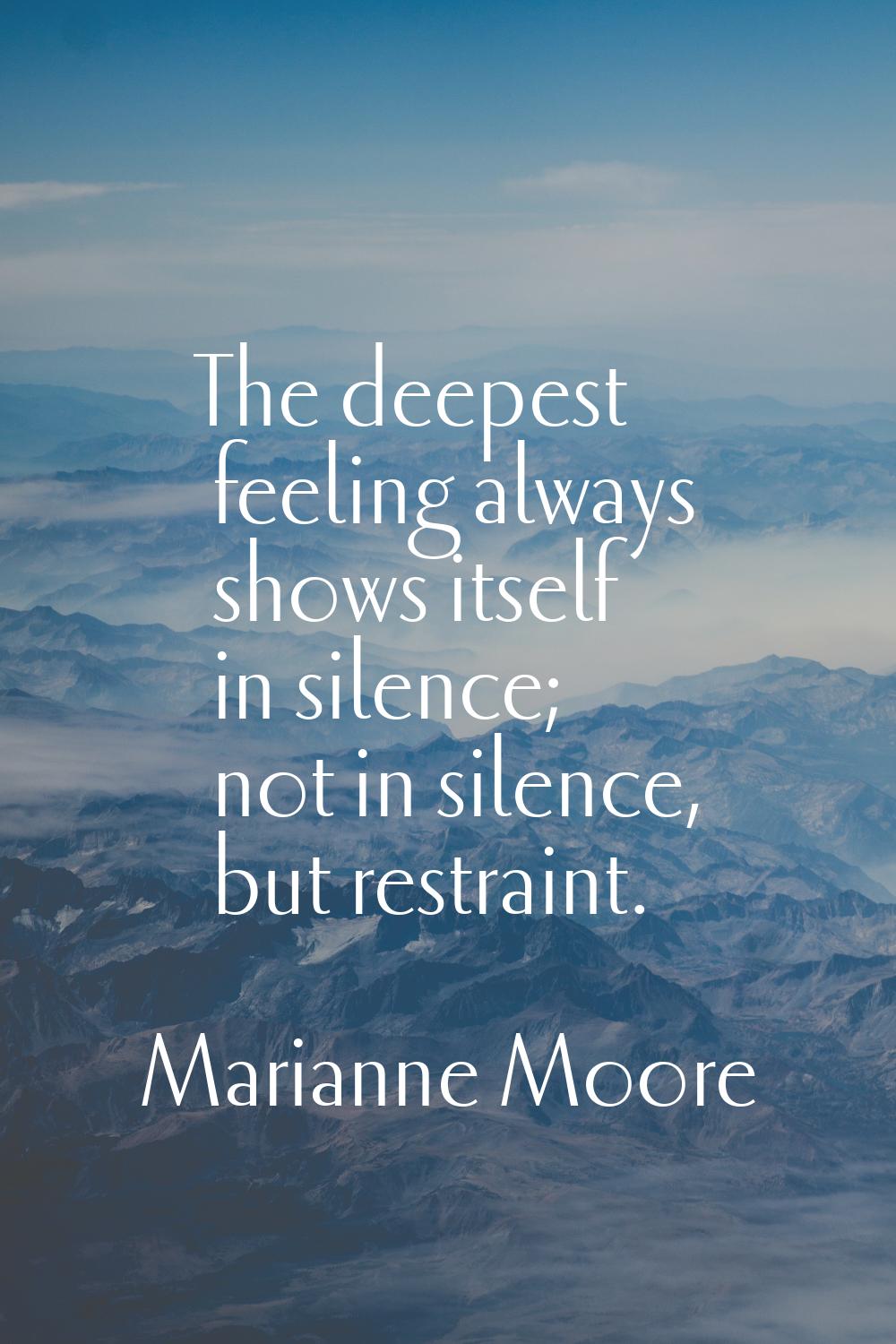 The deepest feeling always shows itself in silence; not in silence, but restraint.