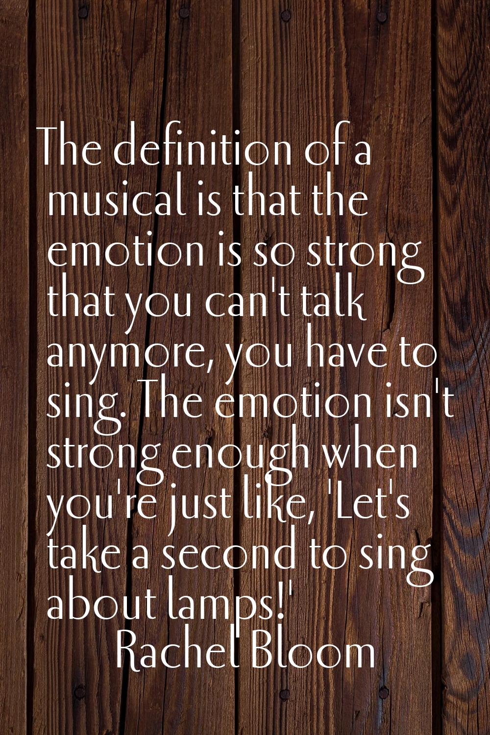 The definition of a musical is that the emotion is so strong that you can't talk anymore, you have 