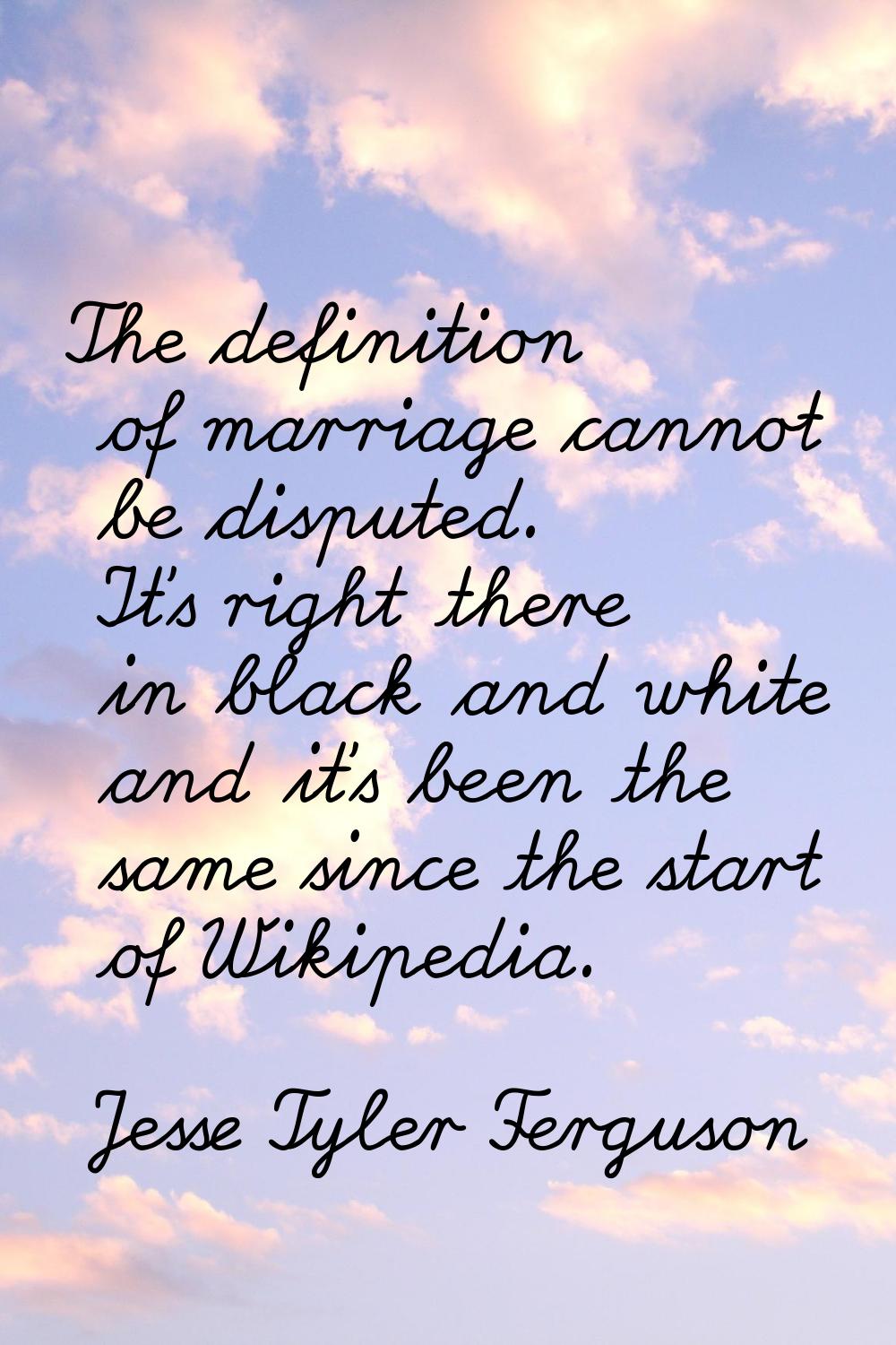 The definition of marriage cannot be disputed. It's right there in black and white and it's been th