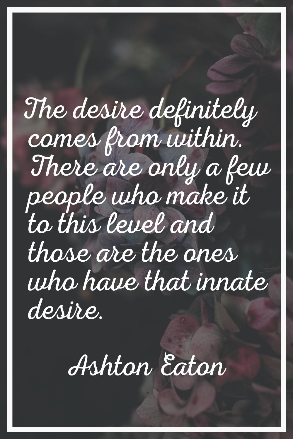 The desire definitely comes from within. There are only a few people who make it to this level and 