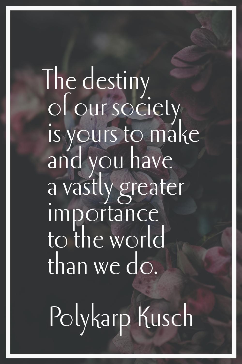 The destiny of our society is yours to make and you have a vastly greater importance to the world t