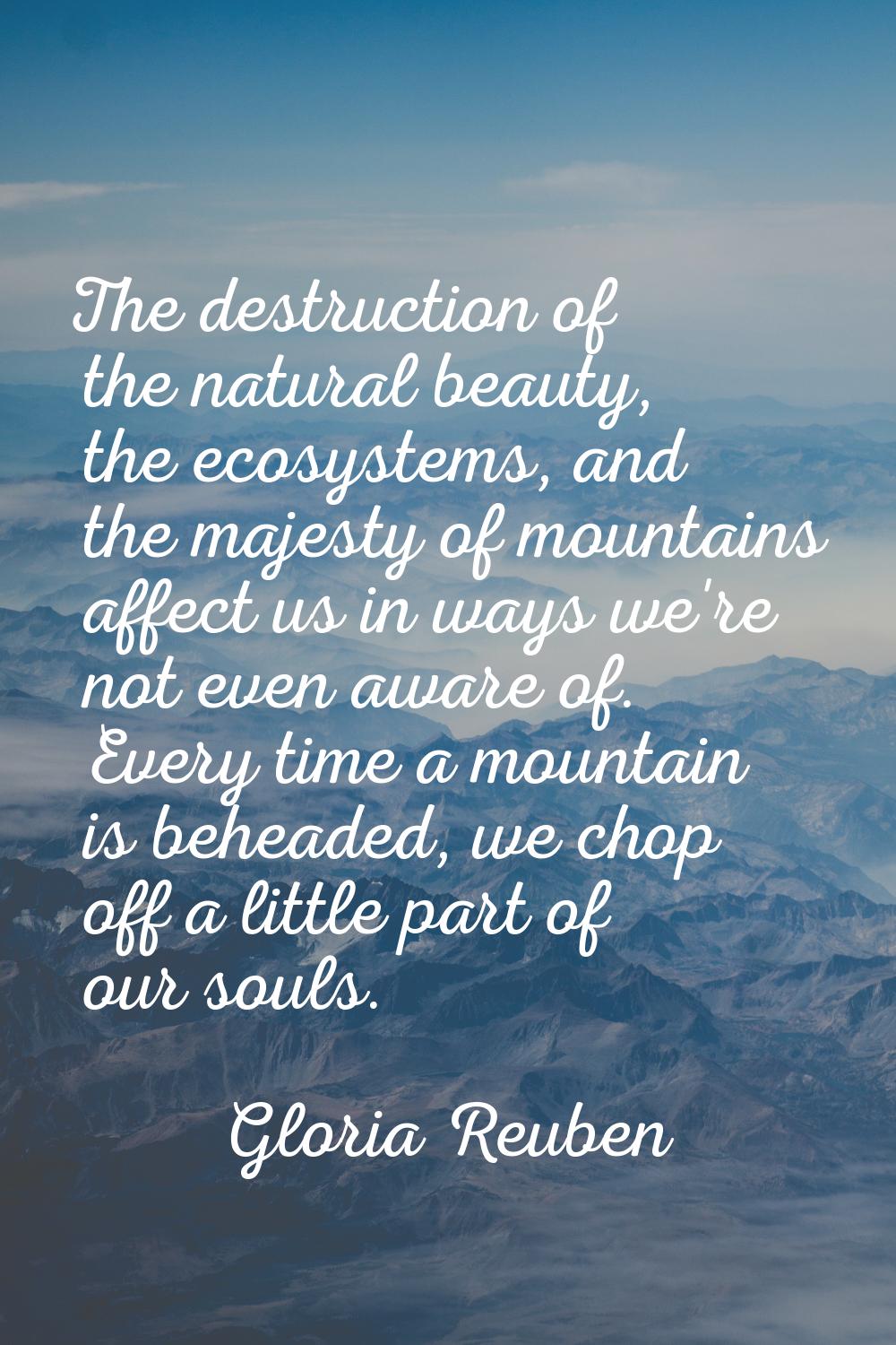 The destruction of the natural beauty, the ecosystems, and the majesty of mountains affect us in wa