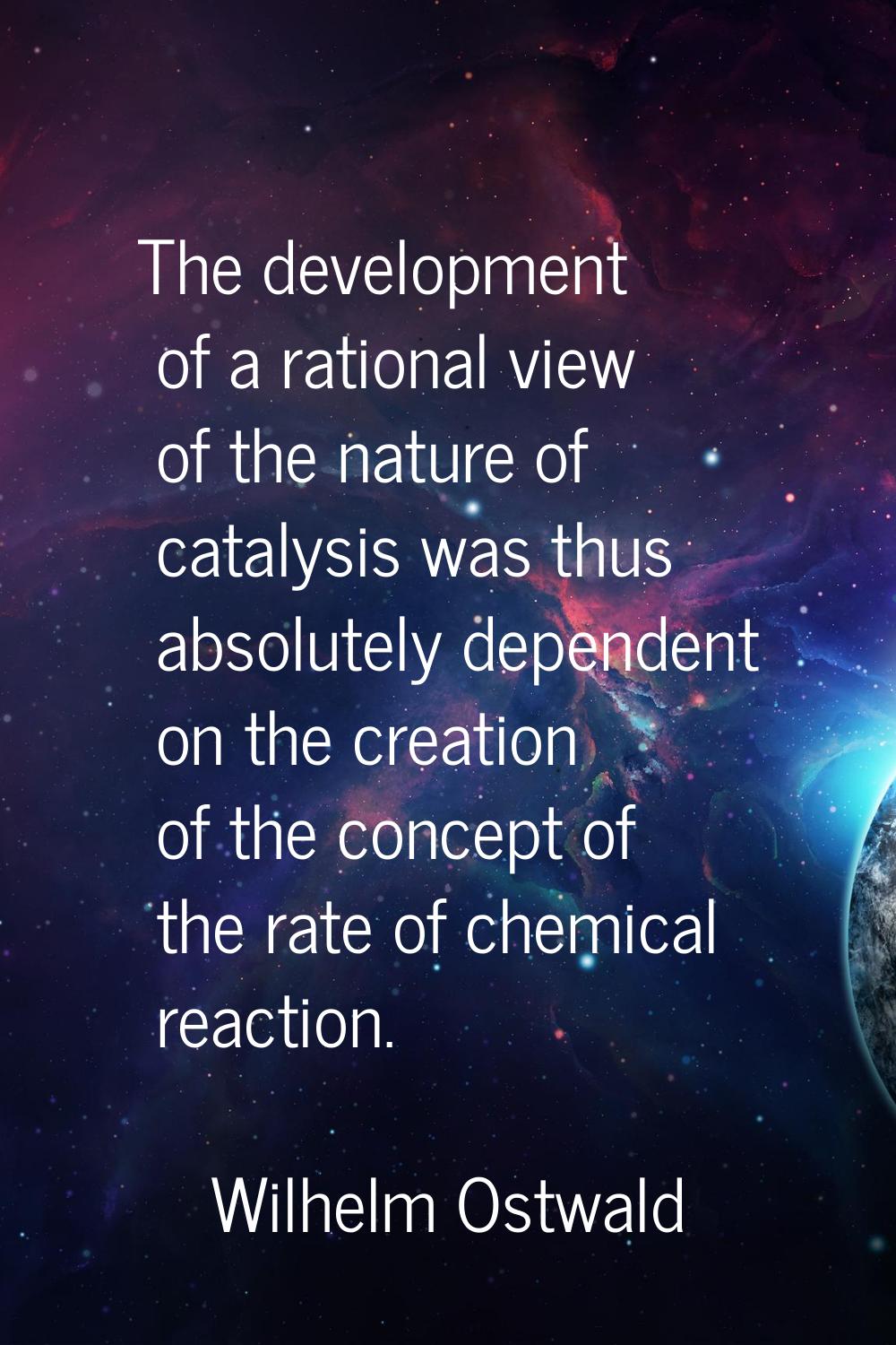 The development of a rational view of the nature of catalysis was thus absolutely dependent on the 