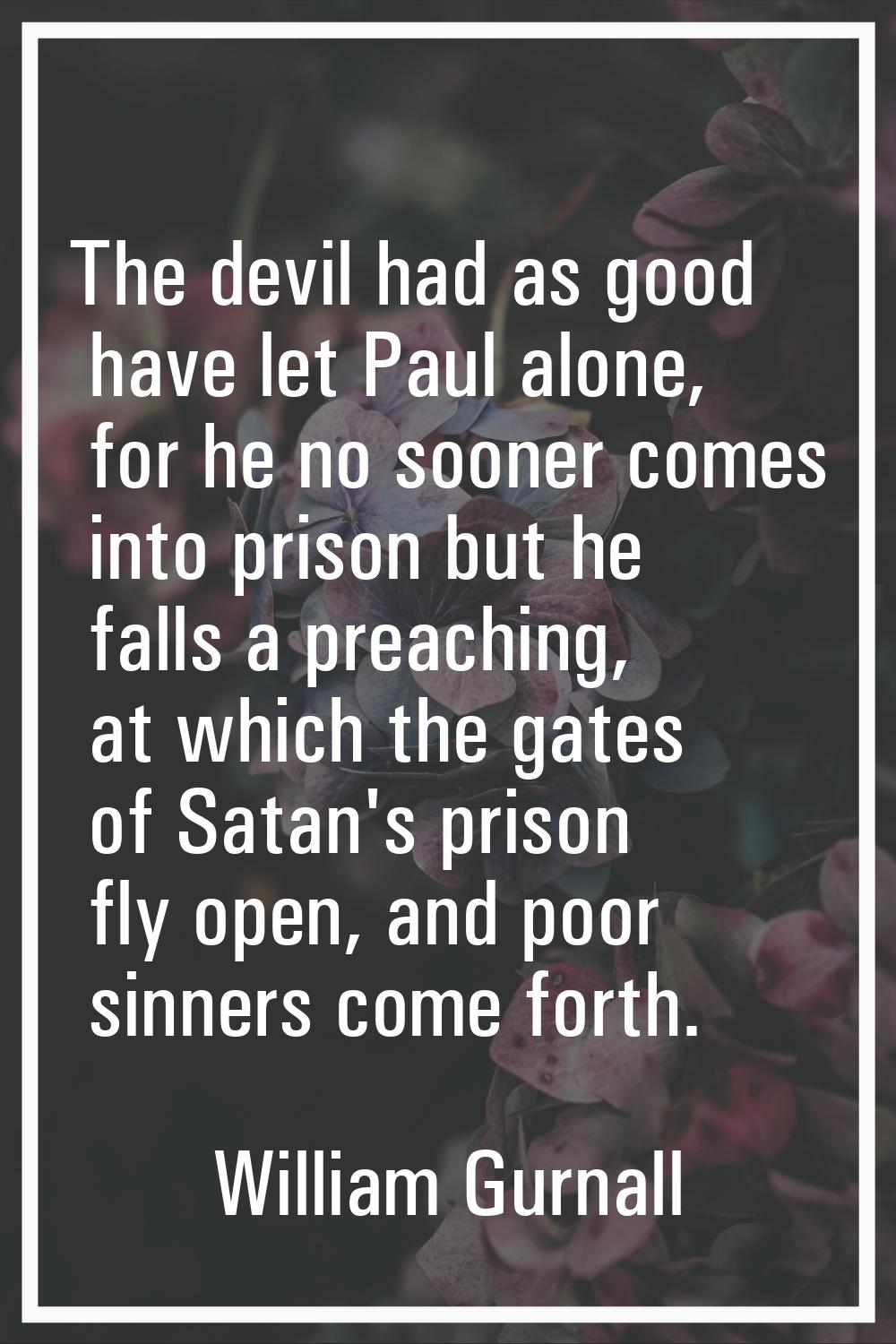 The devil had as good have let Paul alone, for he no sooner comes into prison but he falls a preach