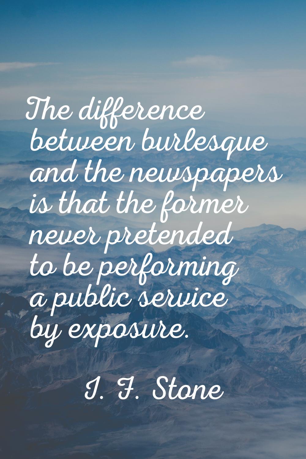 The difference between burlesque and the newspapers is that the former never pretended to be perfor