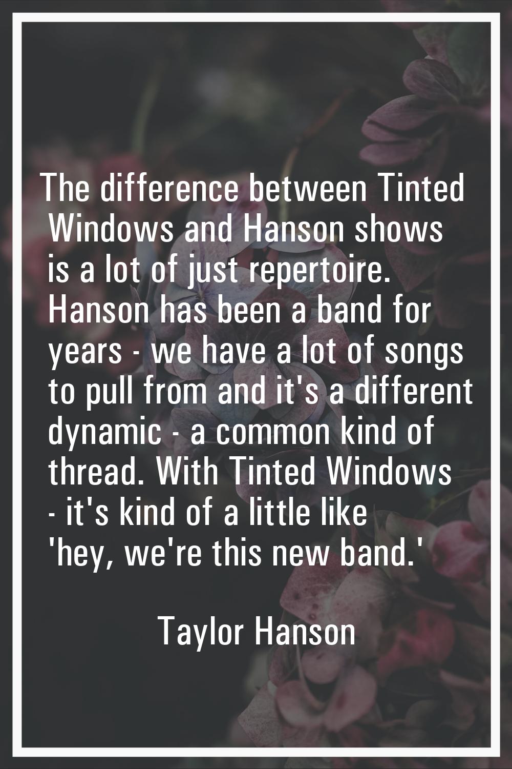 The difference between Tinted Windows and Hanson shows is a lot of just repertoire. Hanson has been