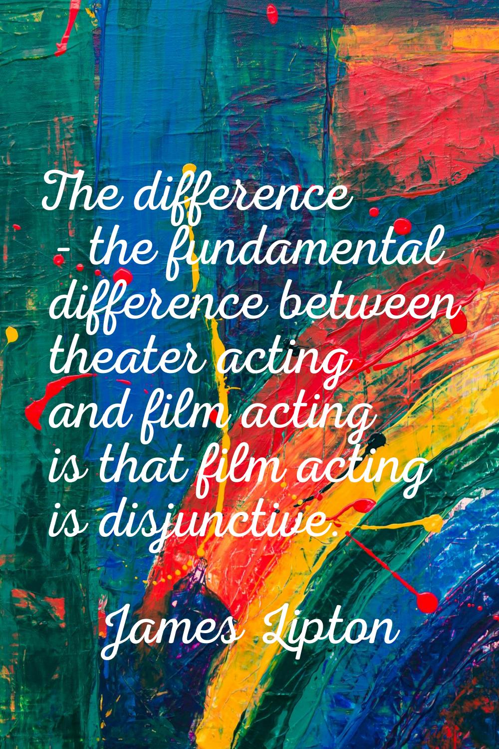 The difference - the fundamental difference between theater acting and film acting is that film act