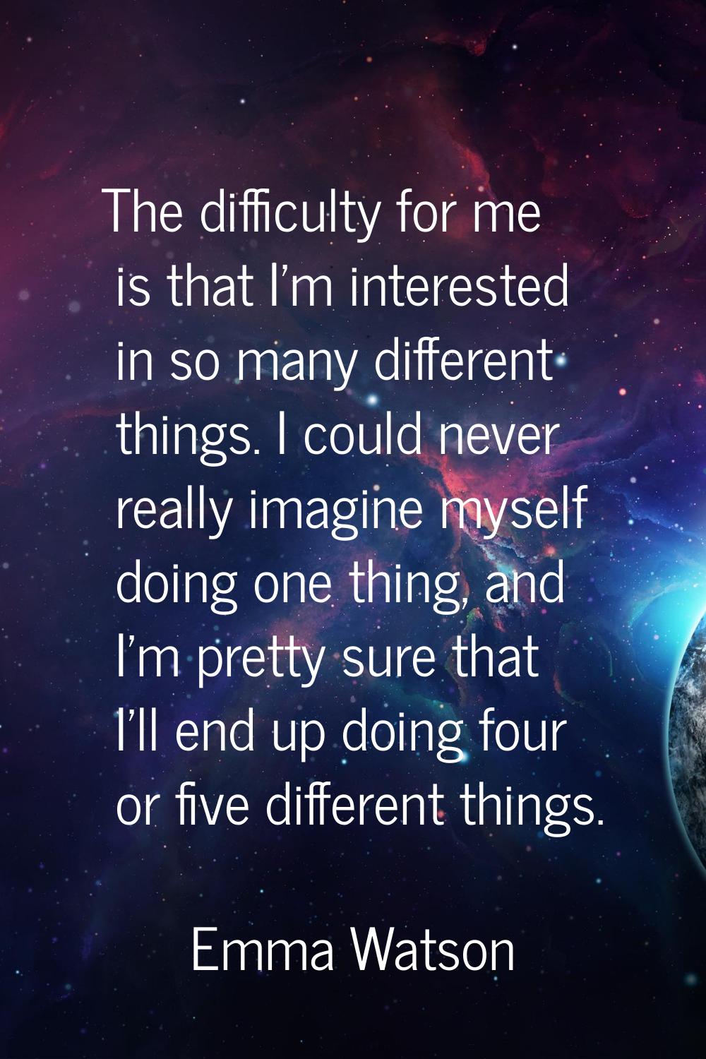The difficulty for me is that I'm interested in so many different things. I could never really imag
