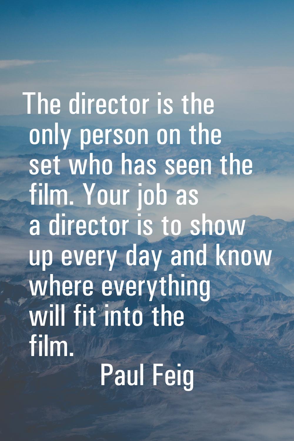 The director is the only person on the set who has seen the film. Your job as a director is to show