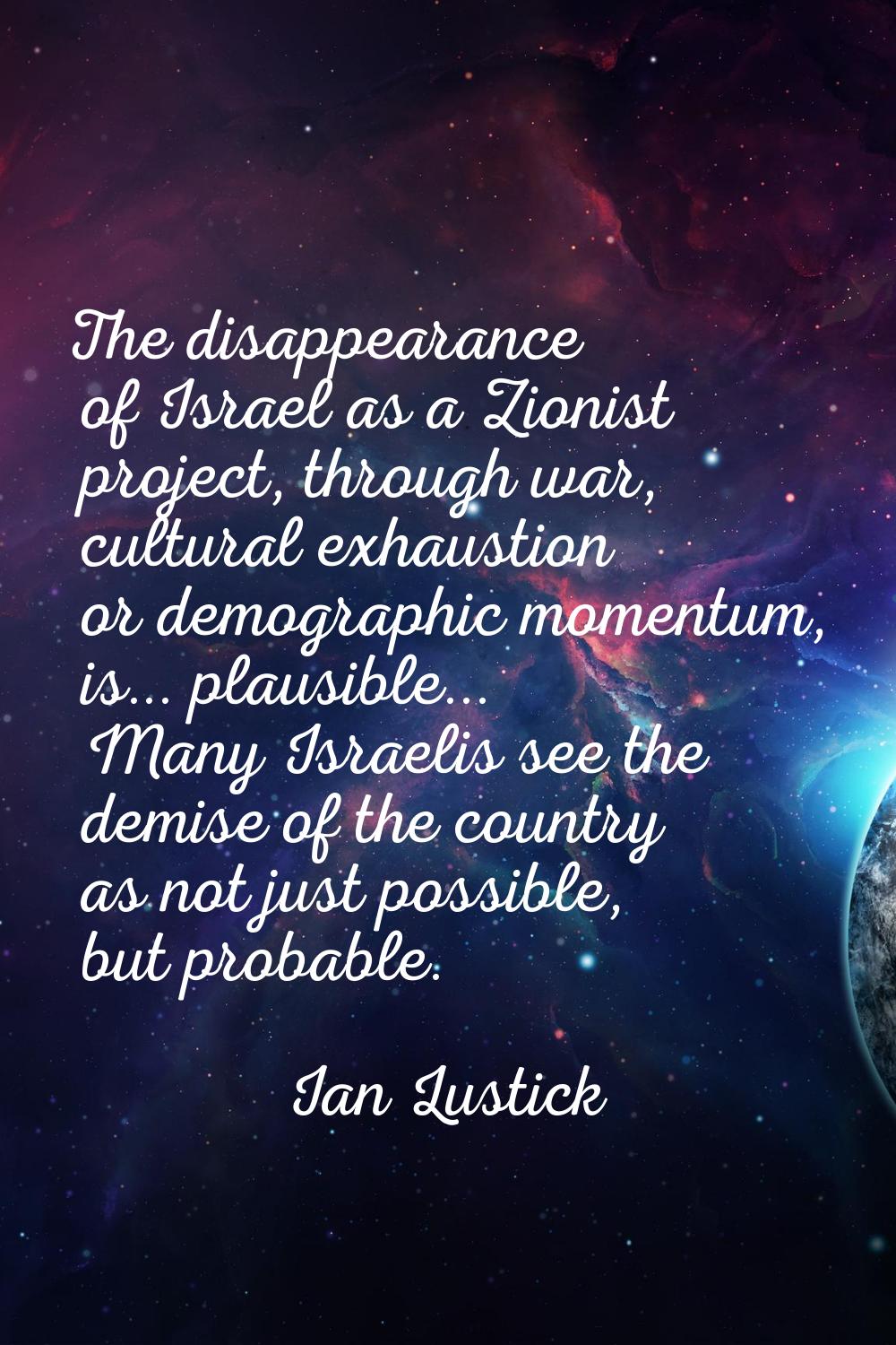The disappearance of Israel as a Zionist project, through war, cultural exhaustion or demographic m