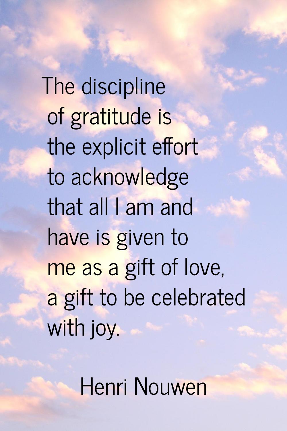 The discipline of gratitude is the explicit effort to acknowledge that all I am and have is given t