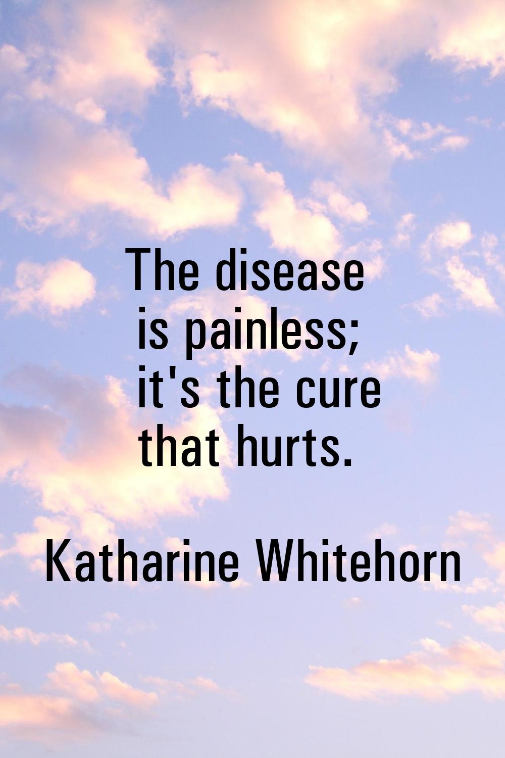 The disease is painless; it's the cure that hurts.