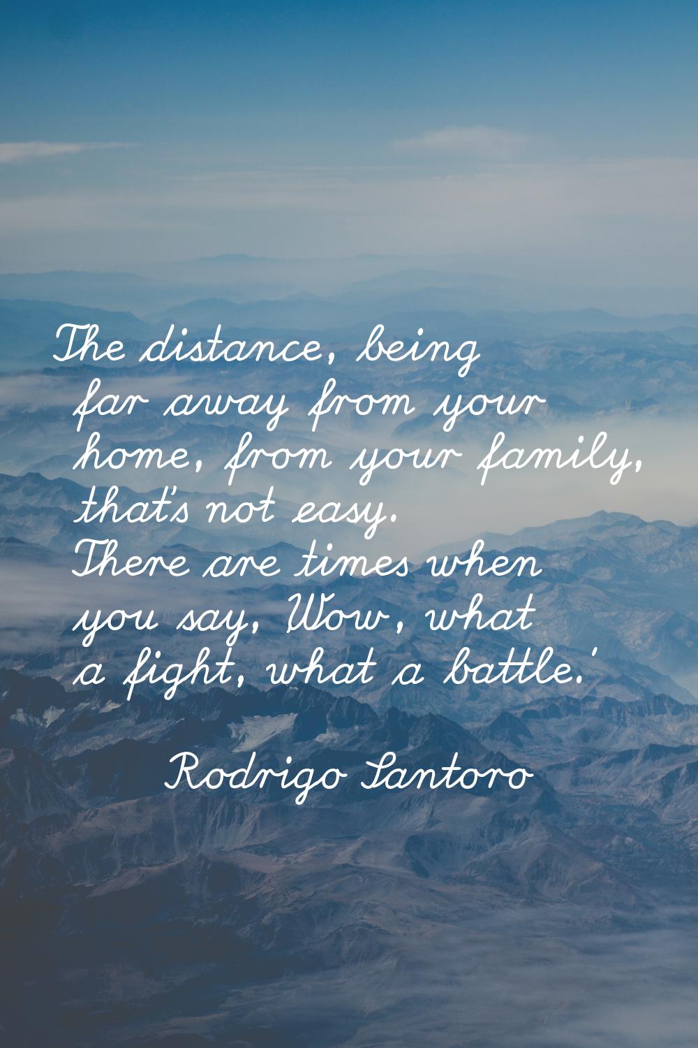 The distance, being far away from your home, from your family, that's not easy. There are times whe