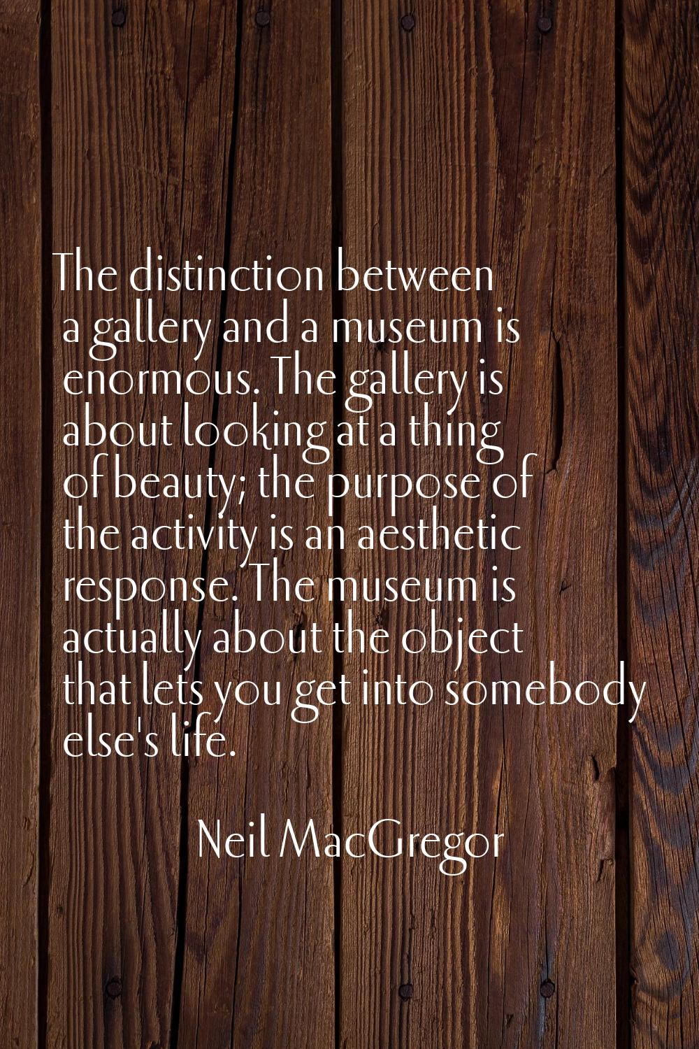 The distinction between a gallery and a museum is enormous. The gallery is about looking at a thing