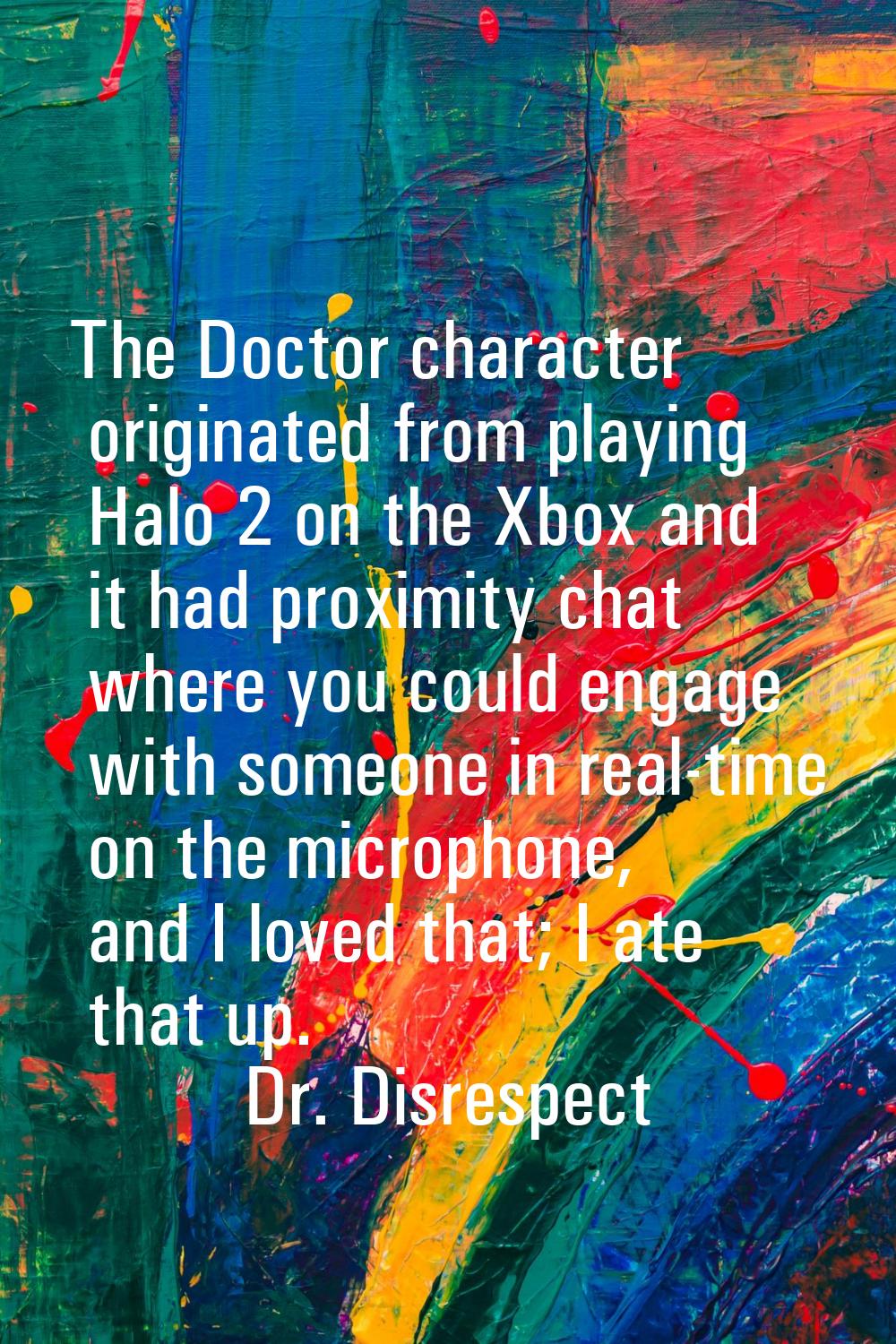 The Doctor character originated from playing Halo 2 on the Xbox and it had proximity chat where you