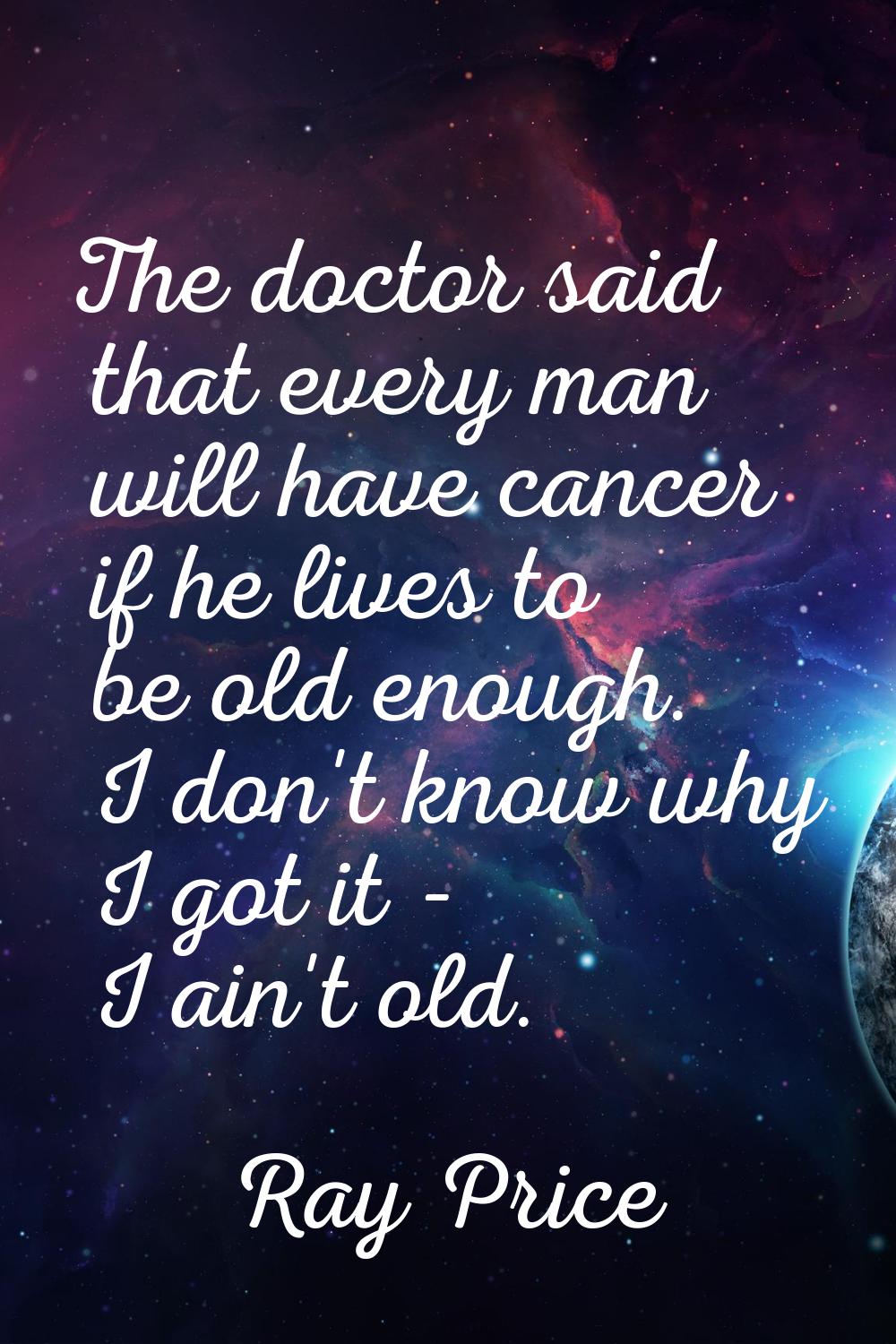The doctor said that every man will have cancer if he lives to be old enough. I don't know why I go