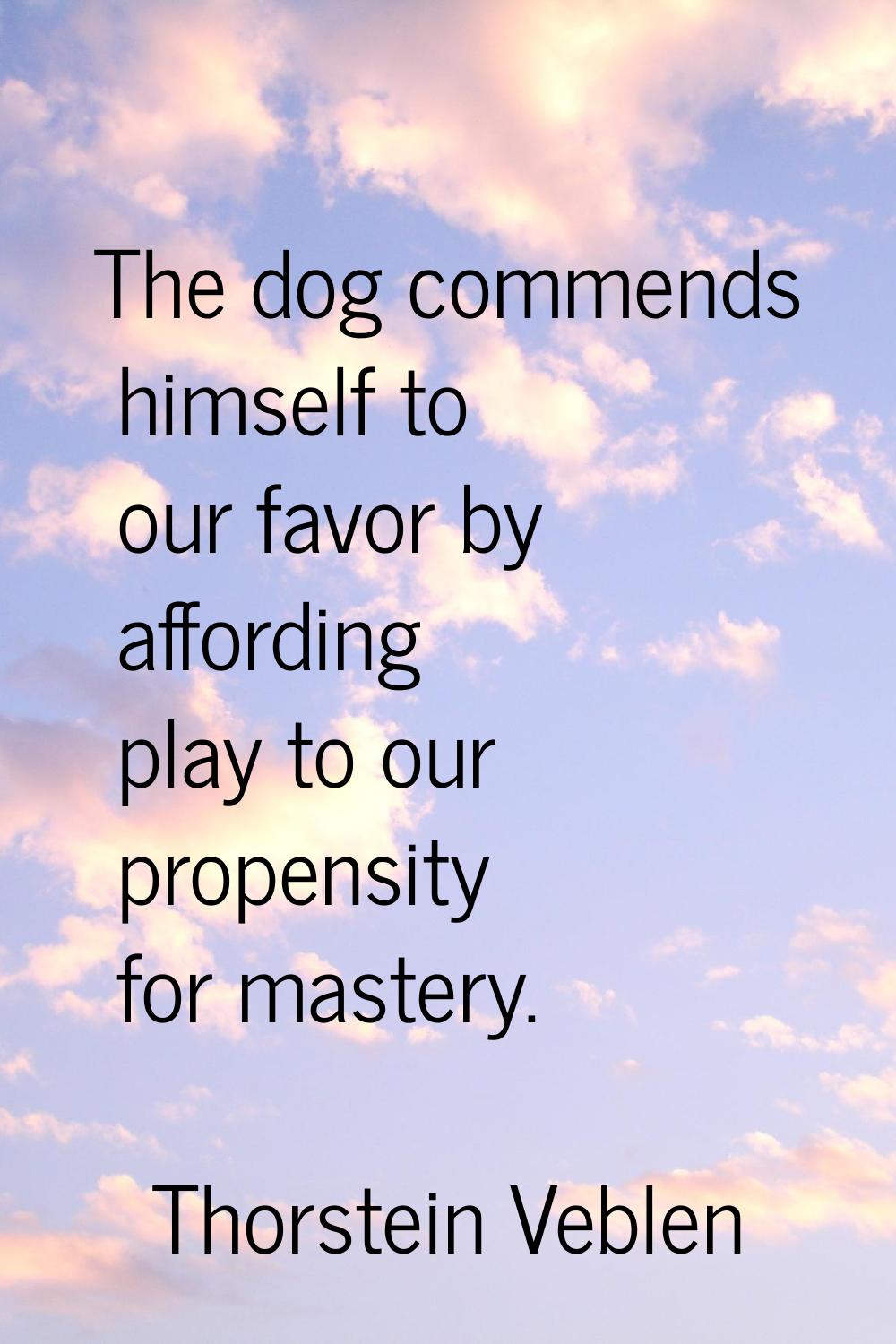 The dog commends himself to our favor by affording play to our propensity for mastery.