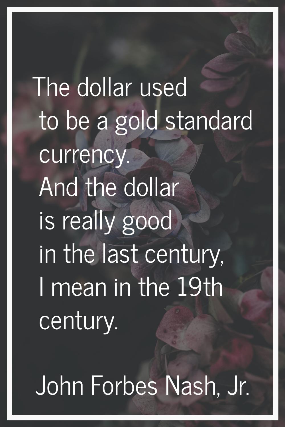 The dollar used to be a gold standard currency. And the dollar is really good in the last century, 