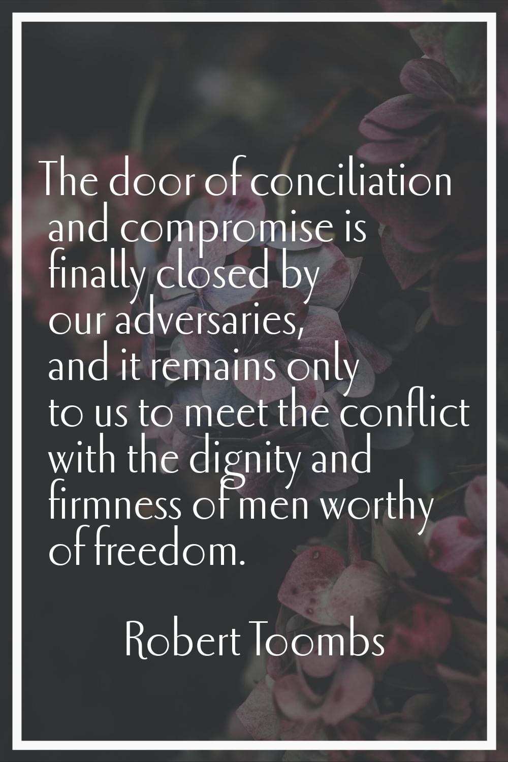 The door of conciliation and compromise is finally closed by our adversaries, and it remains only t