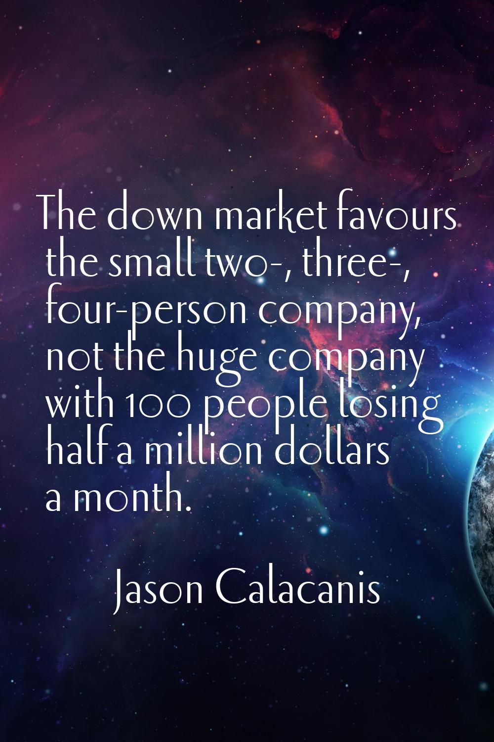 The down market favours the small two-, three-, four-person company, not the huge company with 100 