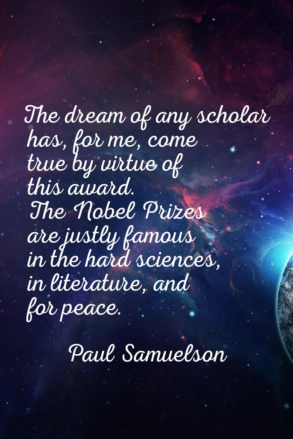The dream of any scholar has, for me, come true by virtue of this award. The Nobel Prizes are justl
