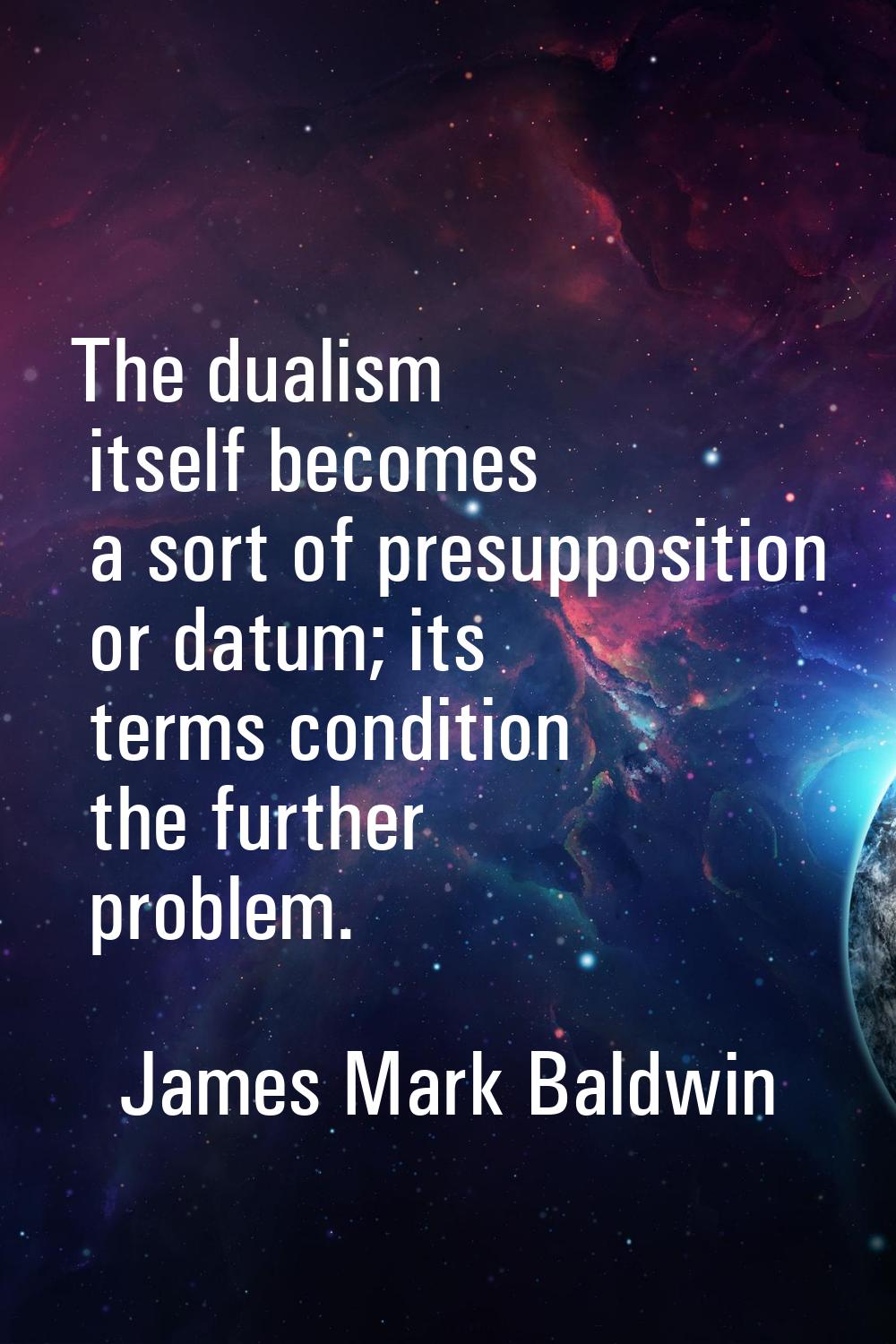 The dualism itself becomes a sort of presupposition or datum; its terms condition the further probl