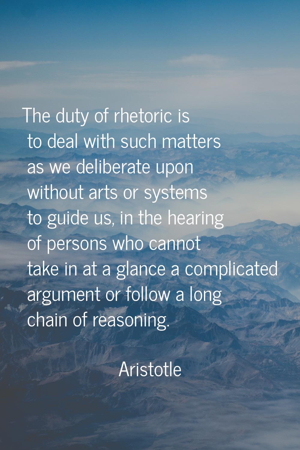 The duty of rhetoric is to deal with such matters as we deliberate upon without arts or systems to 