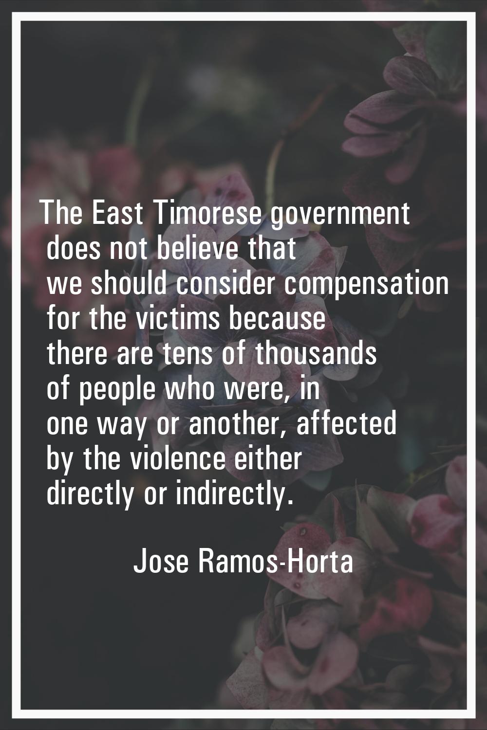 The East Timorese government does not believe that we should consider compensation for the victims 