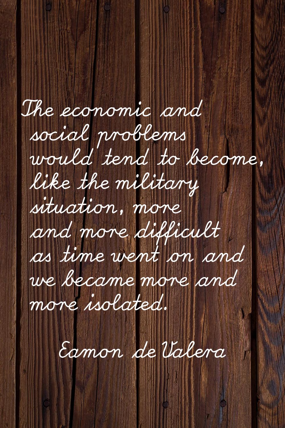 The economic and social problems would tend to become, like the military situation, more and more d