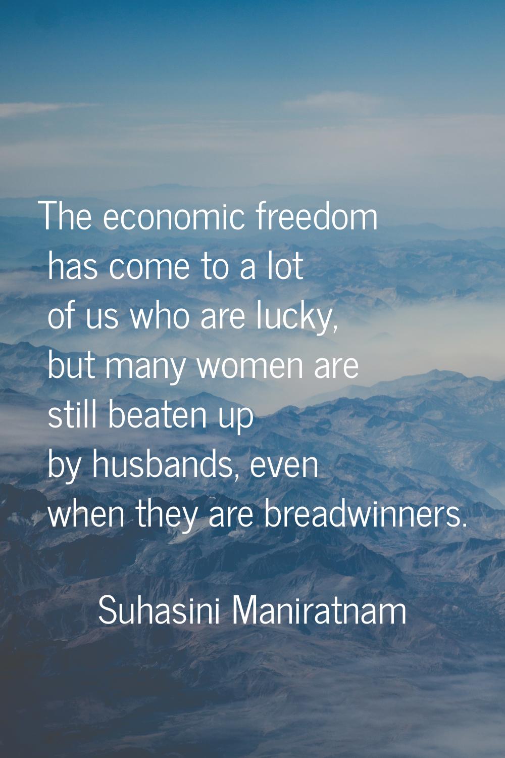 The economic freedom has come to a lot of us who are lucky, but many women are still beaten up by h