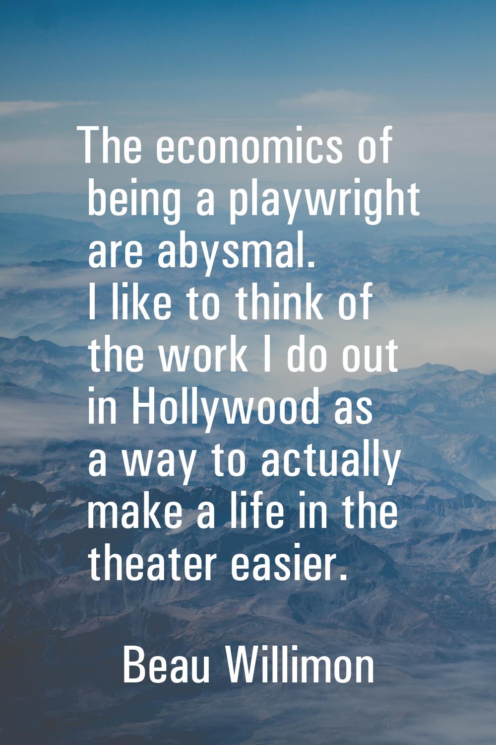 The economics of being a playwright are abysmal. I like to think of the work I do out in Hollywood 