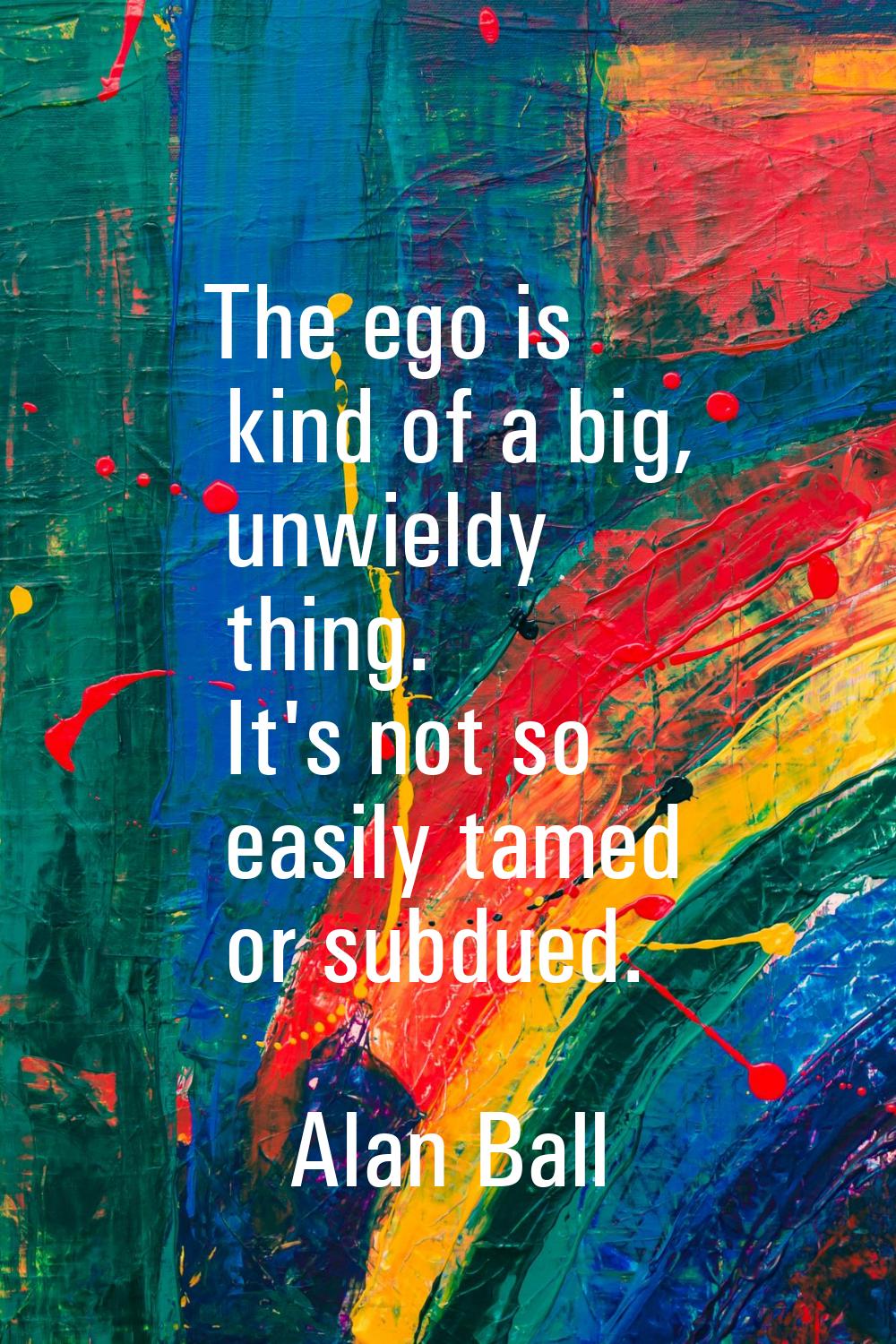 The ego is kind of a big, unwieldy thing. It's not so easily tamed or subdued.