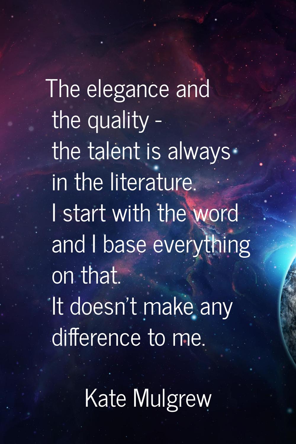 The elegance and the quality - the talent is always in the literature. I start with the word and I 