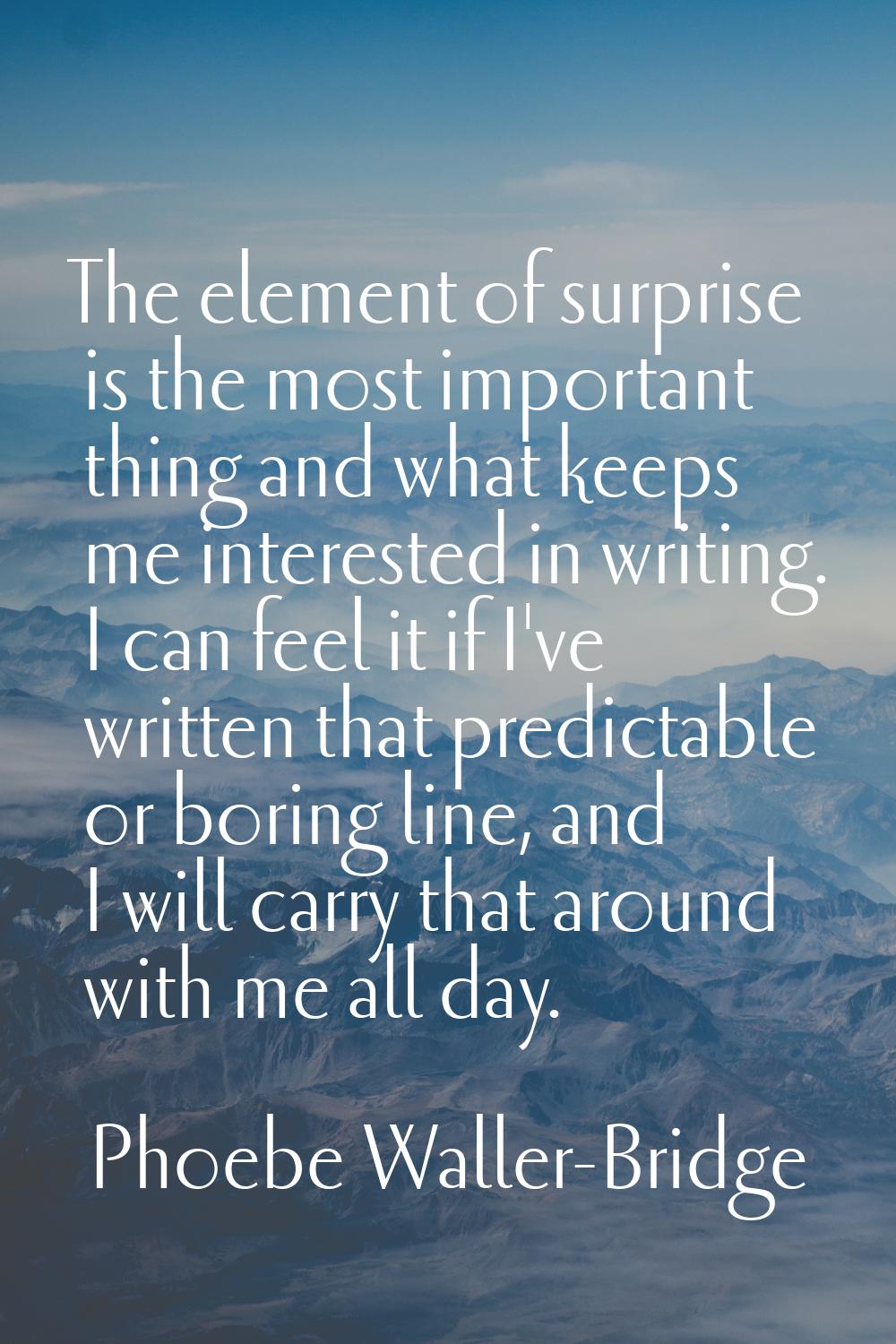 The element of surprise is the most important thing and what keeps me interested in writing. I can 
