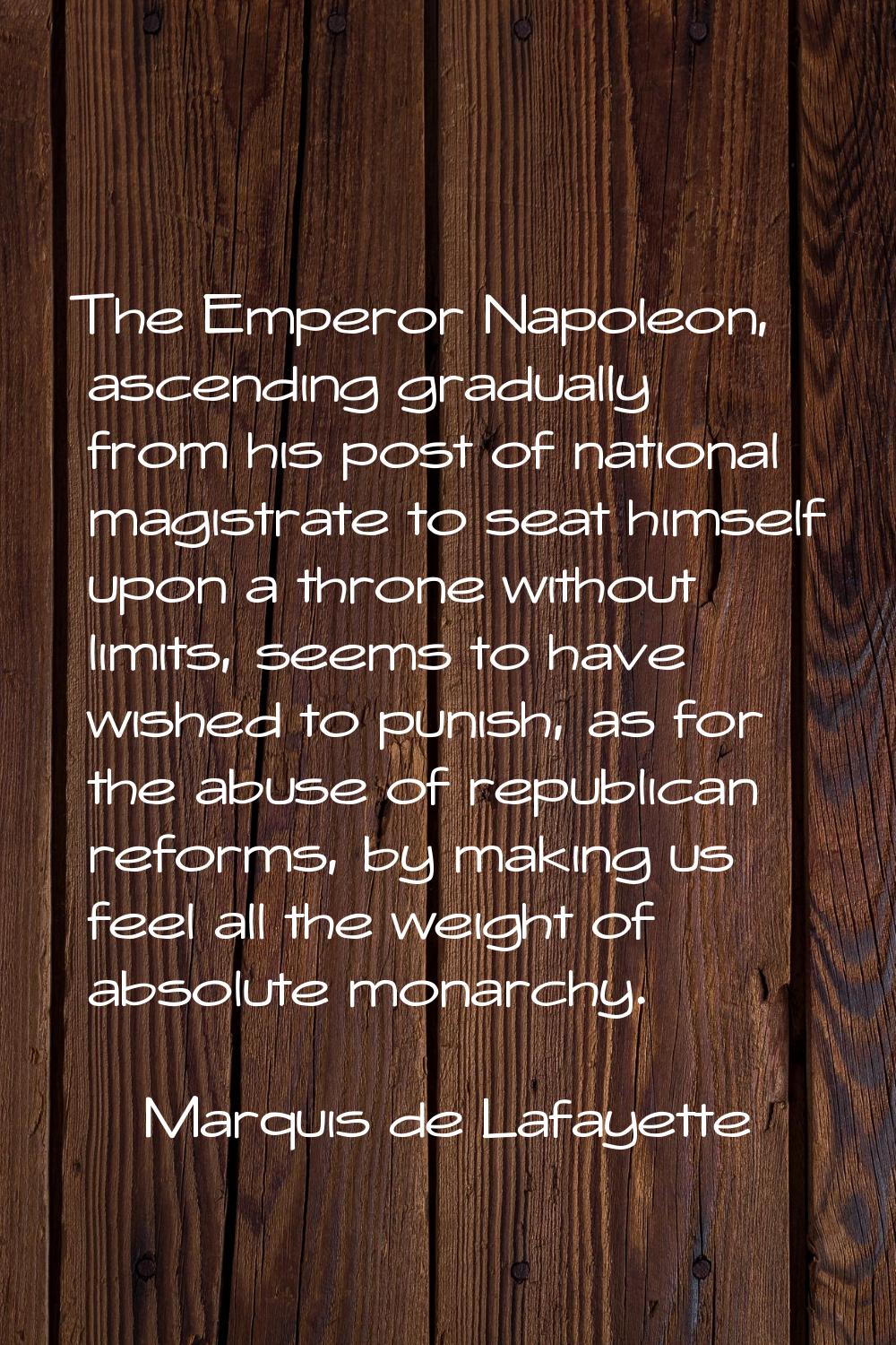 The Emperor Napoleon, ascending gradually from his post of national magistrate to seat himself upon