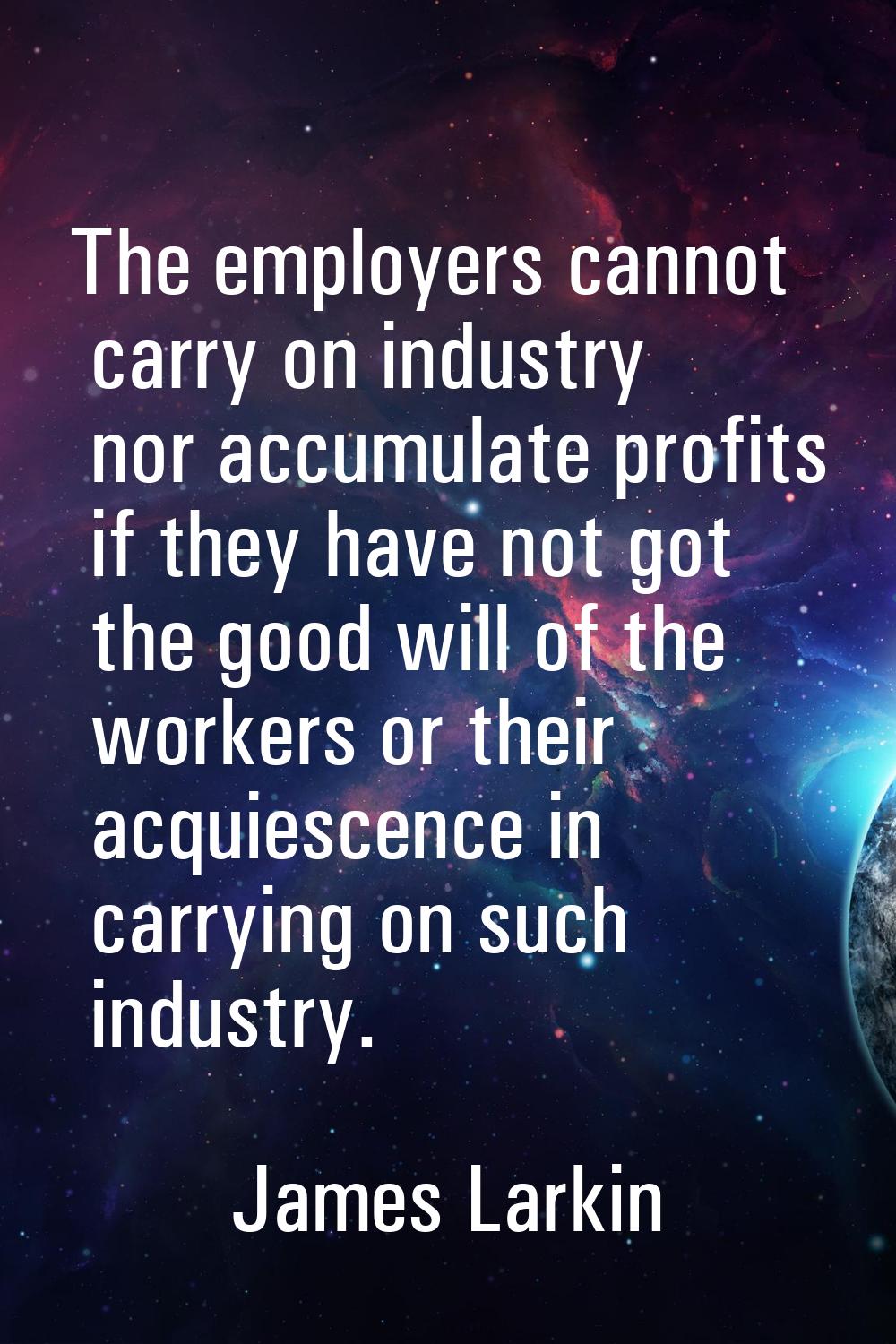 The employers cannot carry on industry nor accumulate profits if they have not got the good will of