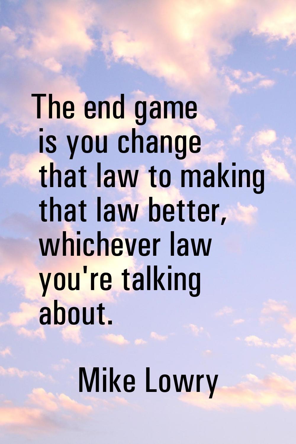 The end game is you change that law to making that law better, whichever law you're talking about.