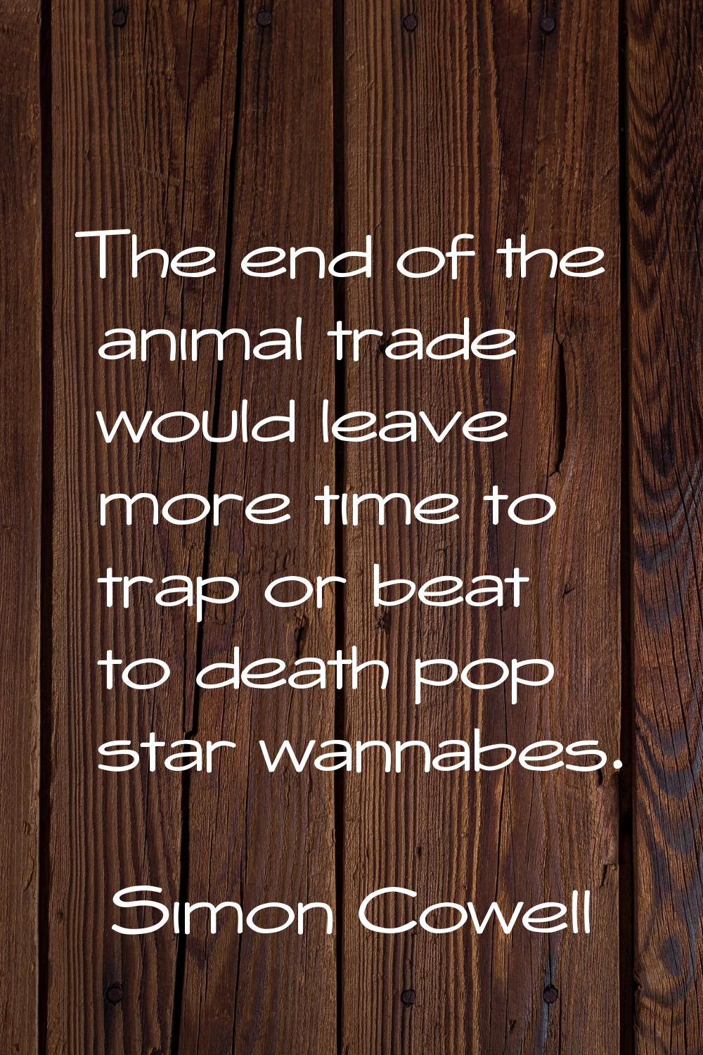 The end of the animal trade would leave more time to trap or beat to death pop star wannabes.