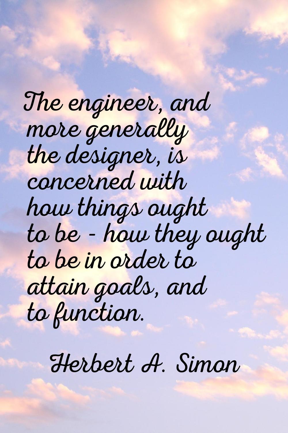 The engineer, and more generally the designer, is concerned with how things ought to be - how they 