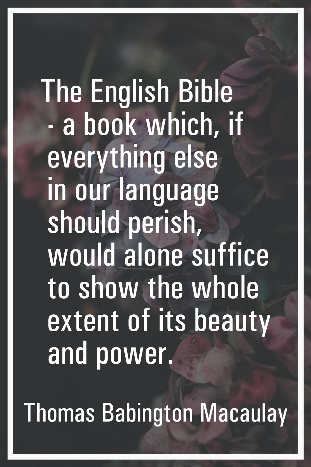 The English Bible - a book which, if everything else in our language should perish, would alone suf