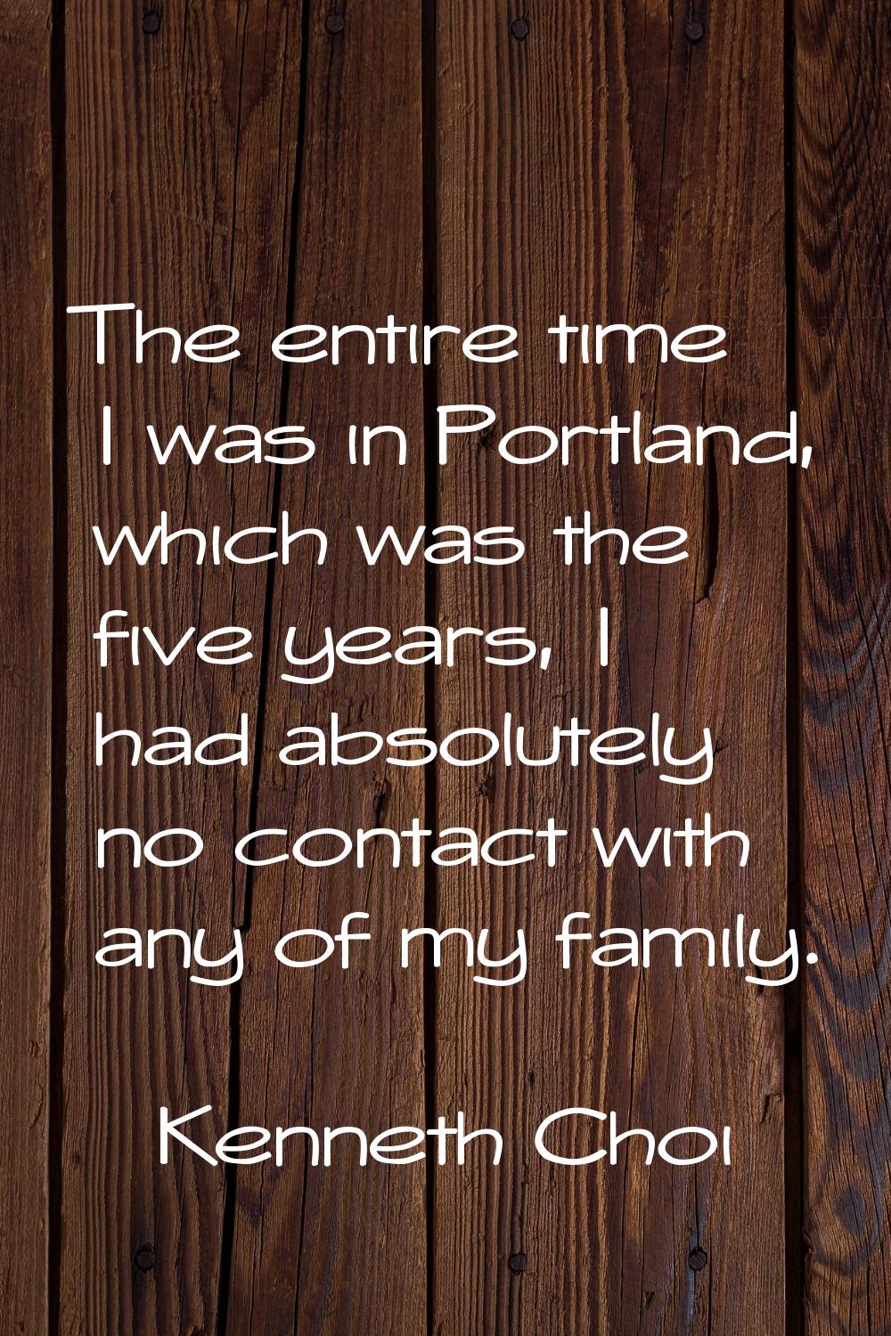 The entire time I was in Portland, which was the five years, I had absolutely no contact with any o