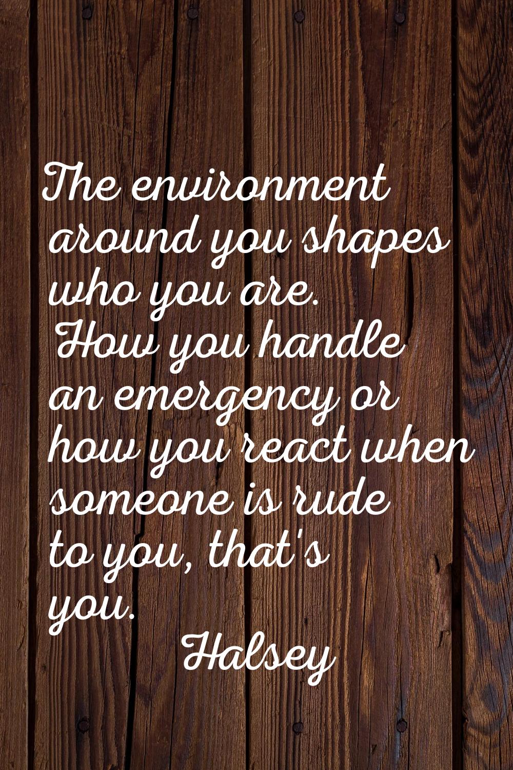 The environment around you shapes who you are. How you handle an emergency or how you react when so