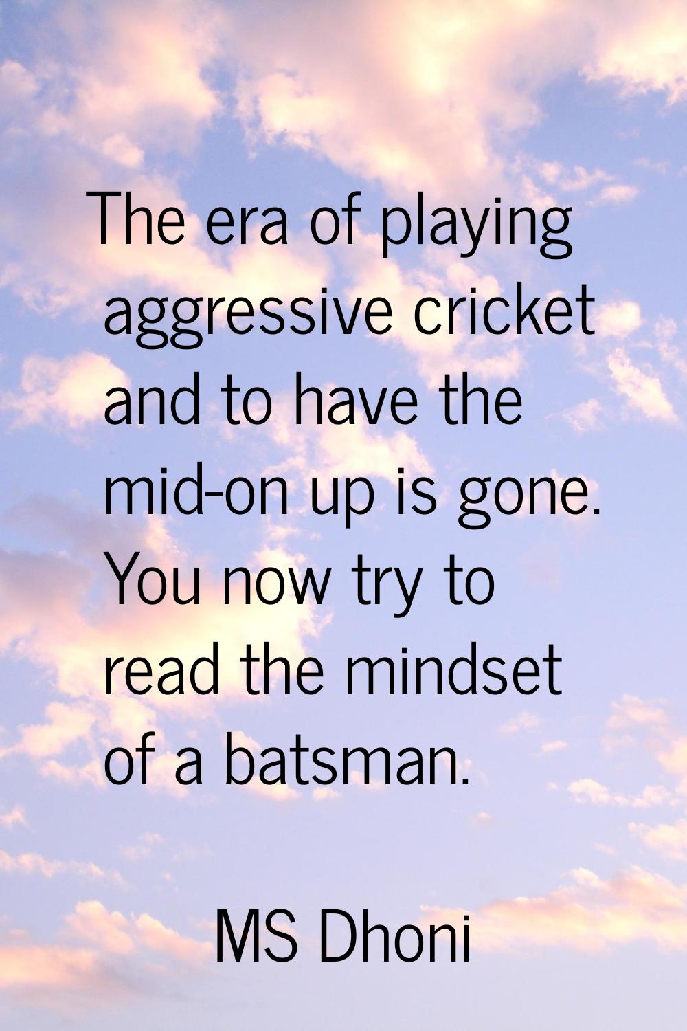 The era of playing aggressive cricket and to have the mid-on up is gone. You now try to read the mi