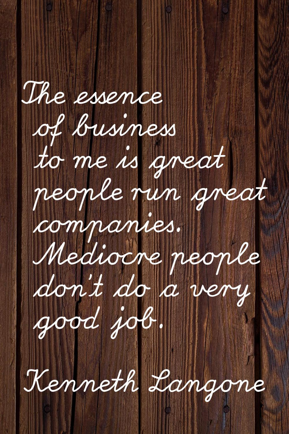 The essence of business to me is great people run great companies. Mediocre people don't do a very 