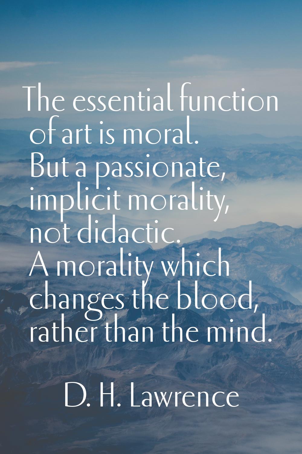 The essential function of art is moral. But a passionate, implicit morality, not didactic. A morali