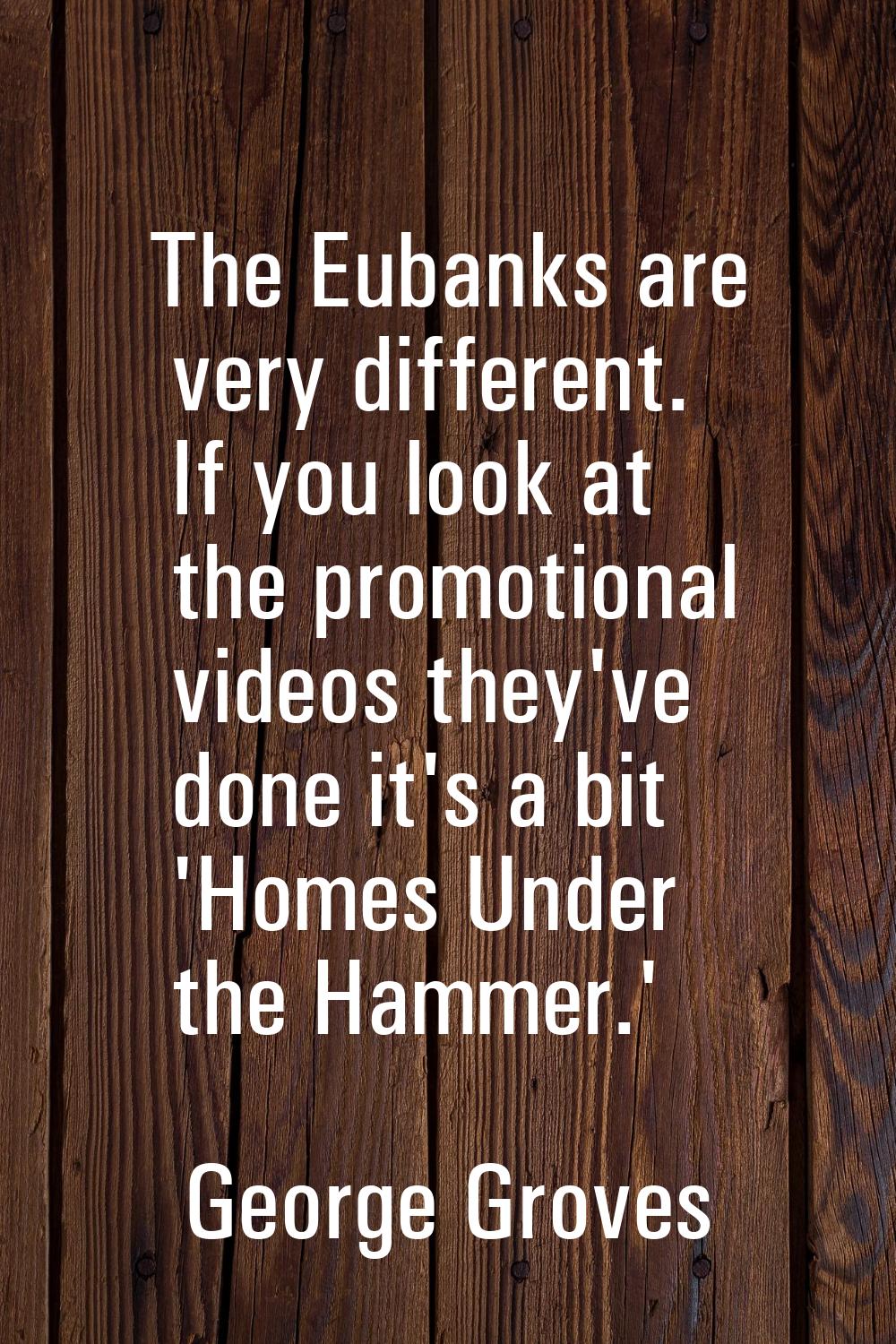 The Eubanks are very different. If you look at the promotional videos they've done it's a bit 'Home