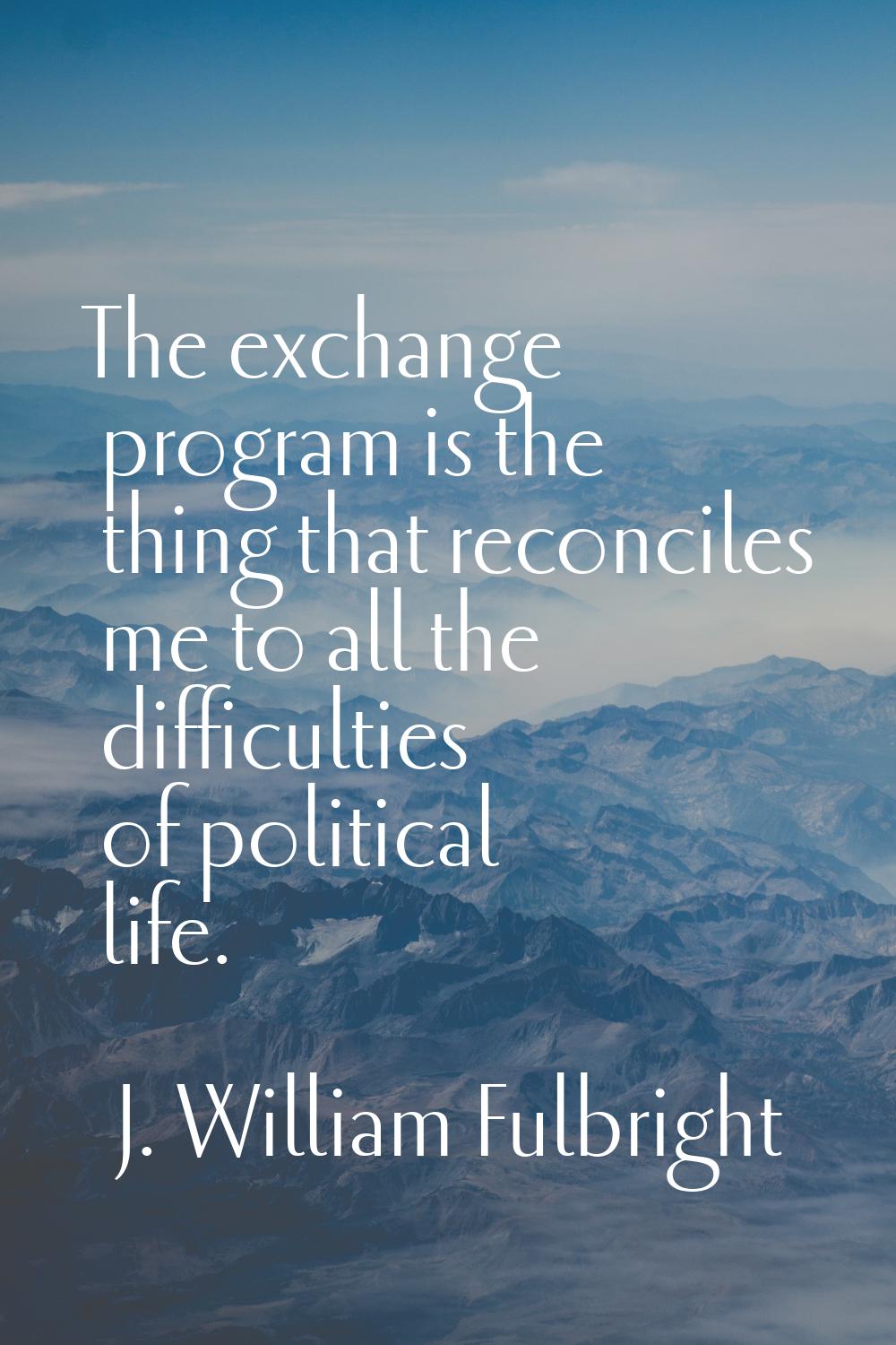 The exchange program is the thing that reconciles me to all the difficulties of political life.