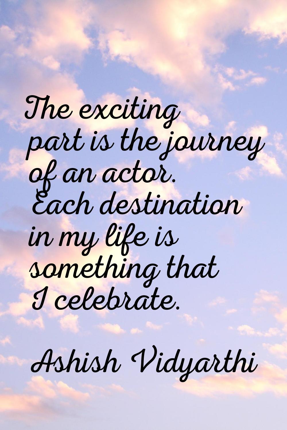 The exciting part is the journey of an actor. Each destination in my life is something that I celeb