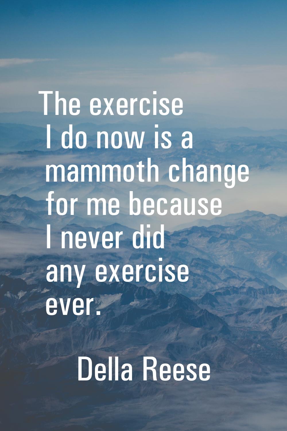 The exercise I do now is a mammoth change for me because I never did any exercise ever.