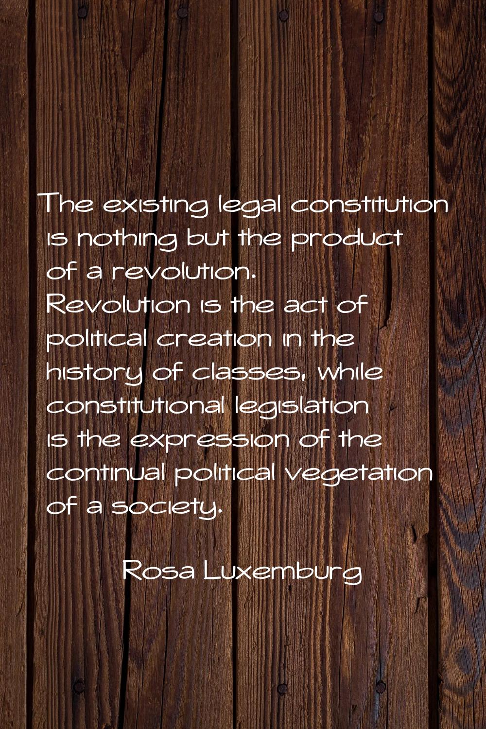 The existing legal constitution is nothing but the product of a revolution. Revolution is the act o